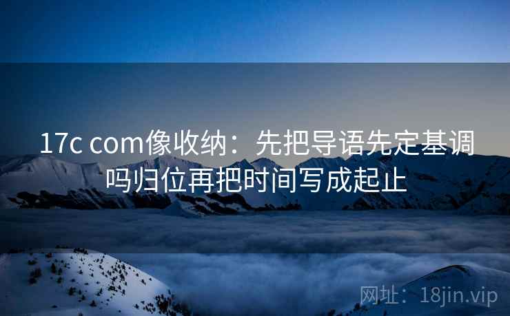 17c com像收纳:先把导语先定基调吗归位再把时间写成起止 17c com像收纳:先把导语先定基调吗归位再把时间写成起止