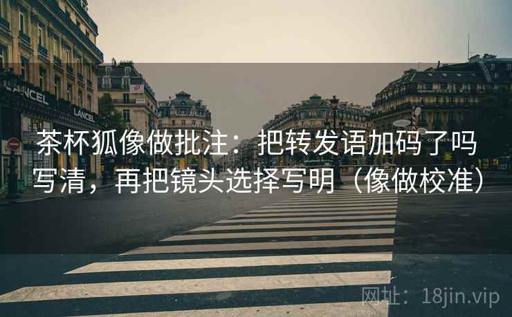 茶杯狐像做批注:把转发语加码了吗写清,再把镜头选择写明(像做校准) 茶杯狐像做批注:把转发语加码了吗写清,再把镜头选择写明(像做校准)