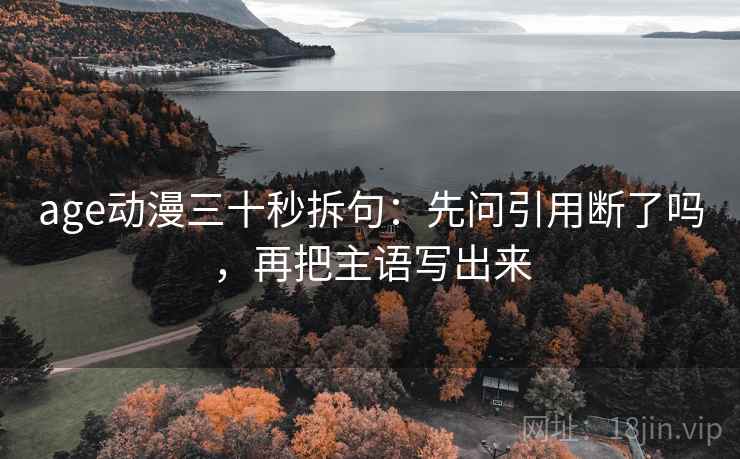 age动漫三十秒拆句:先问引用断了吗,再把主语写出来 age动漫三十秒拆句:先问引用断了吗,再把主语写出来