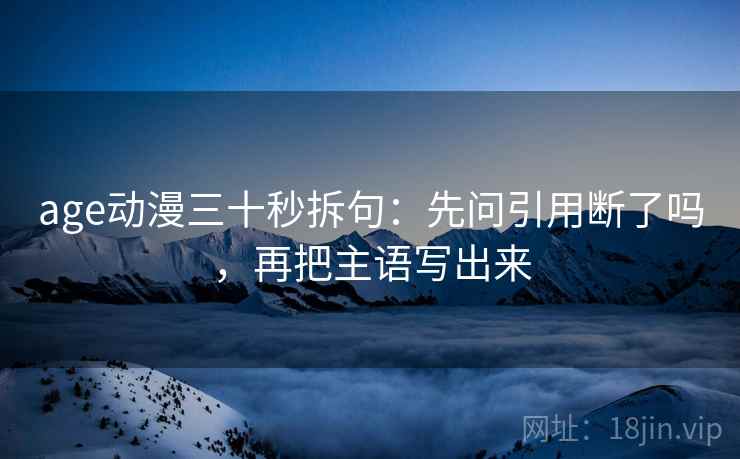 age动漫三十秒拆句:先问引用断了吗,再把主语写出来 age动漫三十秒拆句:先问引用断了吗,再把主语写出来