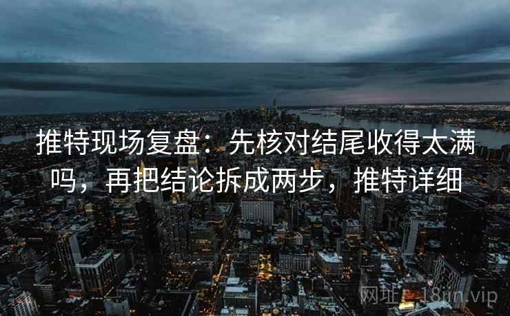 推特现场复盘:先核对结尾收得太满吗,再把结论拆成两步,推特详细 推特现场复盘:先核对结尾收得太满吗,再把结论拆成两步,推特详细
