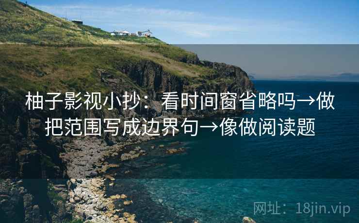 柚子影视小抄:看时间窗省略吗→做把范围写成边界句→像做阅读题 柚子影视小抄:看时间窗省略吗→做把范围写成边界句→像做阅读题