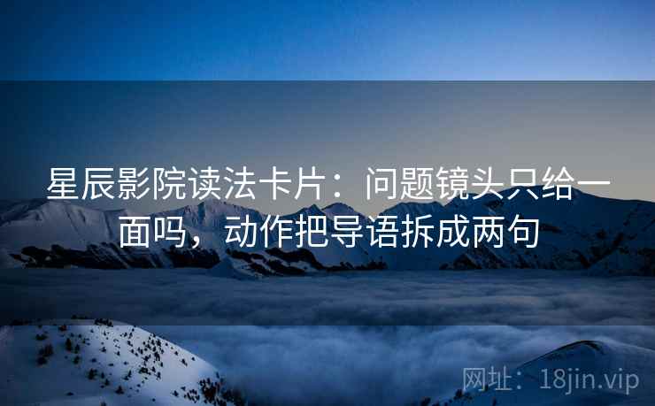 星辰影院读法卡片：问题镜头只给一面吗，动作把导语拆成两句