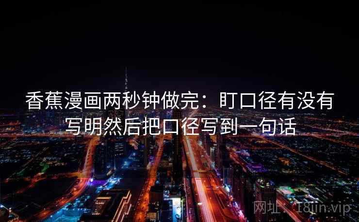 香蕉漫画两秒钟做完:盯口径有没有写明然后把口径写到一句话 香蕉漫画两秒钟做完:盯口径有没有写明然后把口径写到一句话