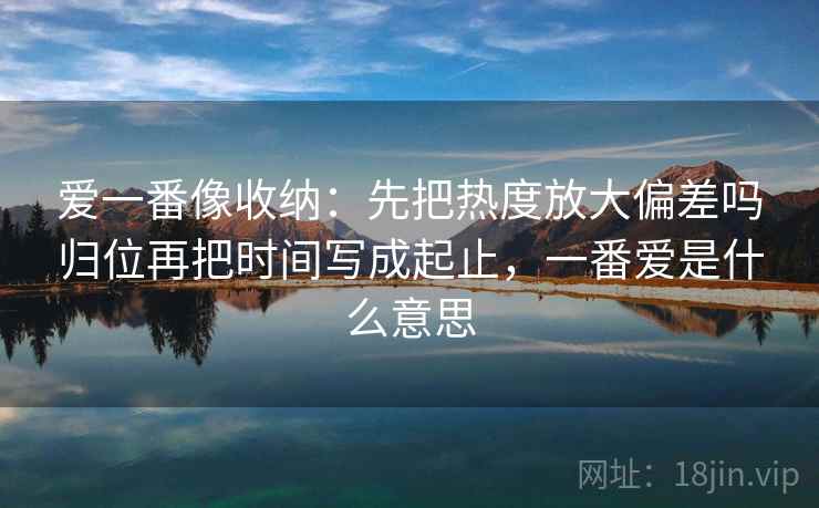 爱一番像收纳:先把热度放大偏差吗归位再把时间写成起止,一番爱是什么意思 爱一番像收纳:先把热度放大偏差吗归位再把时间写成起止,一番爱是什么意思