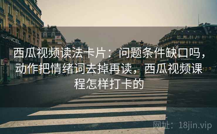西瓜视频读法卡片:问题条件缺口吗,动作把情绪词去掉再读,西瓜视频课程怎样打卡的 西瓜视频读法卡片:问题条件缺口吗,动作把情绪词去掉再读,西瓜视频课程怎样打卡的