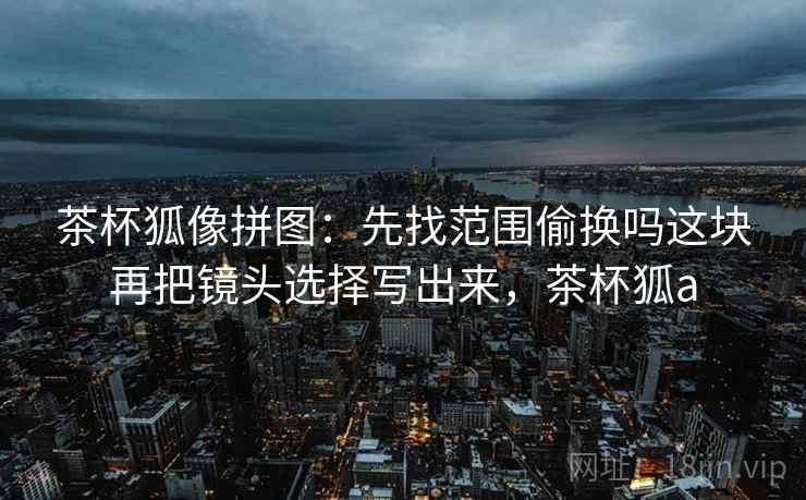 茶杯狐像拼图:先找范围偷换吗这块再把镜头选择写出来,茶杯狐a 茶杯狐像拼图:先找范围偷换吗这块再把镜头选择写出来,茶杯狐a