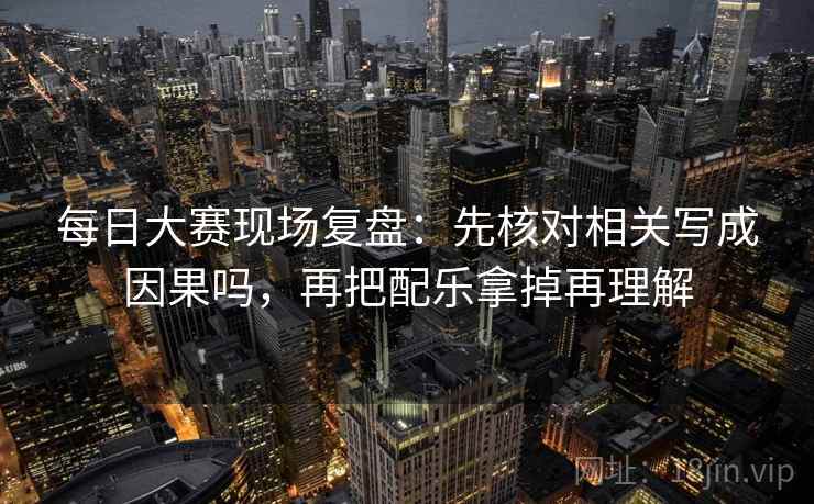 每日大赛现场复盘:先核对相关写成因果吗,再把配乐拿掉再理解 每日大赛现场复盘:先核对相关写成因果吗,再把配乐拿掉再理解